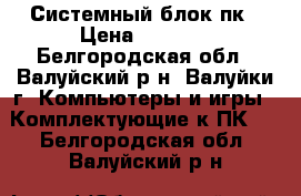 Системный блок пк › Цена ­ 2 500 - Белгородская обл., Валуйский р-н, Валуйки г. Компьютеры и игры » Комплектующие к ПК   . Белгородская обл.,Валуйский р-н